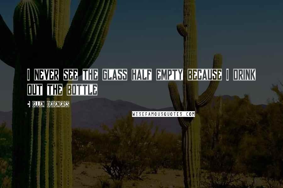 Ellen DeGeneres Quotes: I never see the glass half empty because I drink out the bottle
