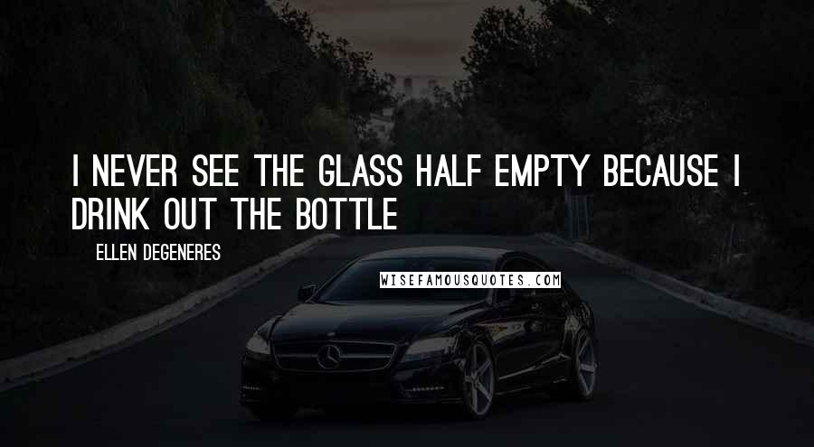Ellen DeGeneres Quotes: I never see the glass half empty because I drink out the bottle