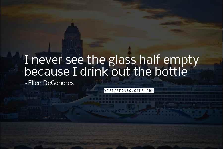 Ellen DeGeneres Quotes: I never see the glass half empty because I drink out the bottle