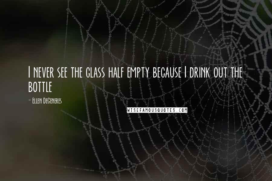 Ellen DeGeneres Quotes: I never see the glass half empty because I drink out the bottle
