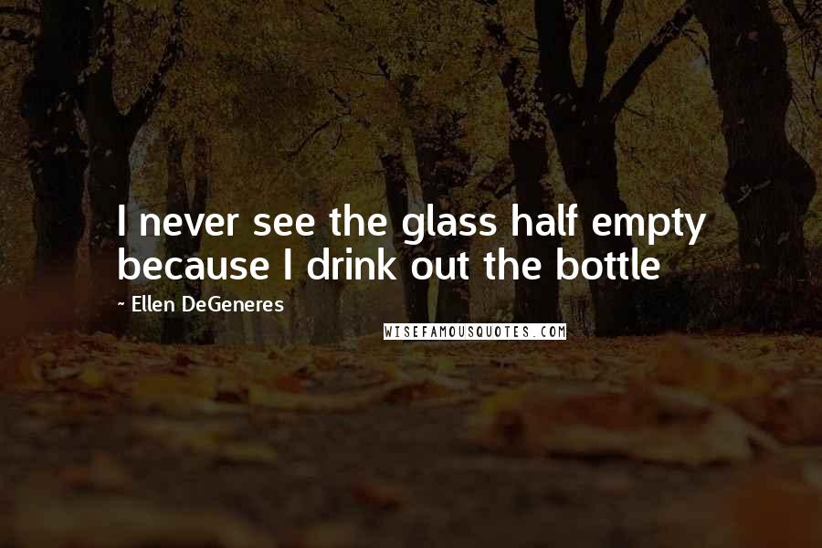 Ellen DeGeneres Quotes: I never see the glass half empty because I drink out the bottle