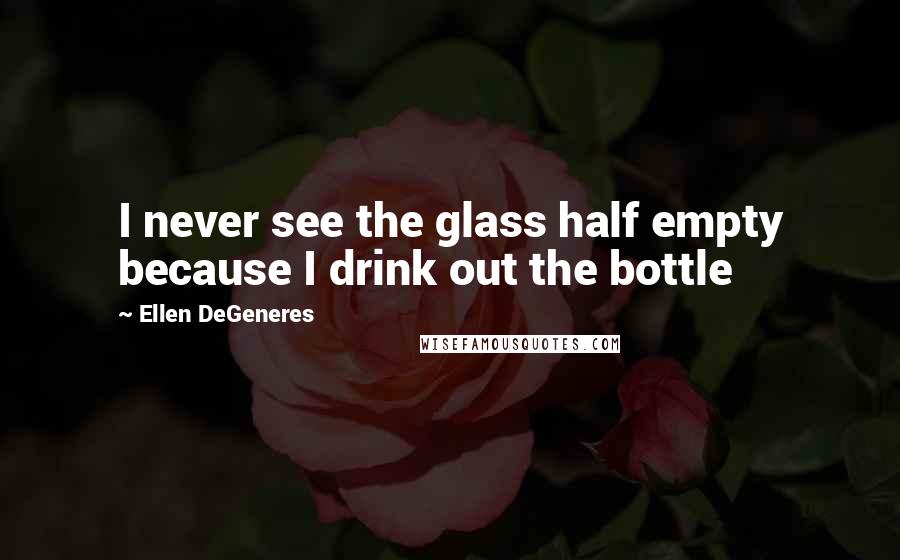 Ellen DeGeneres Quotes: I never see the glass half empty because I drink out the bottle