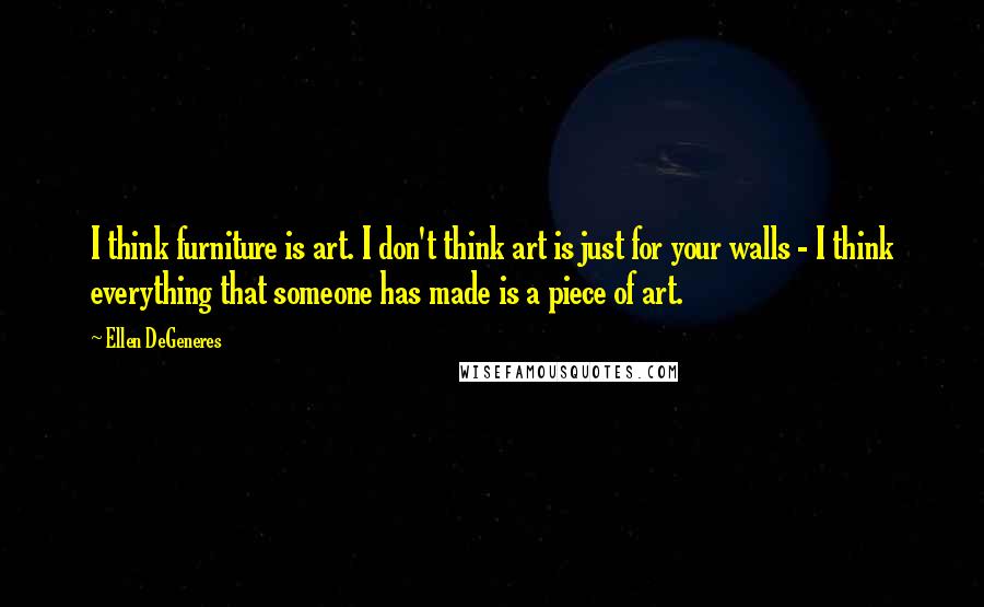 Ellen DeGeneres Quotes: I think furniture is art. I don't think art is just for your walls - I think everything that someone has made is a piece of art.