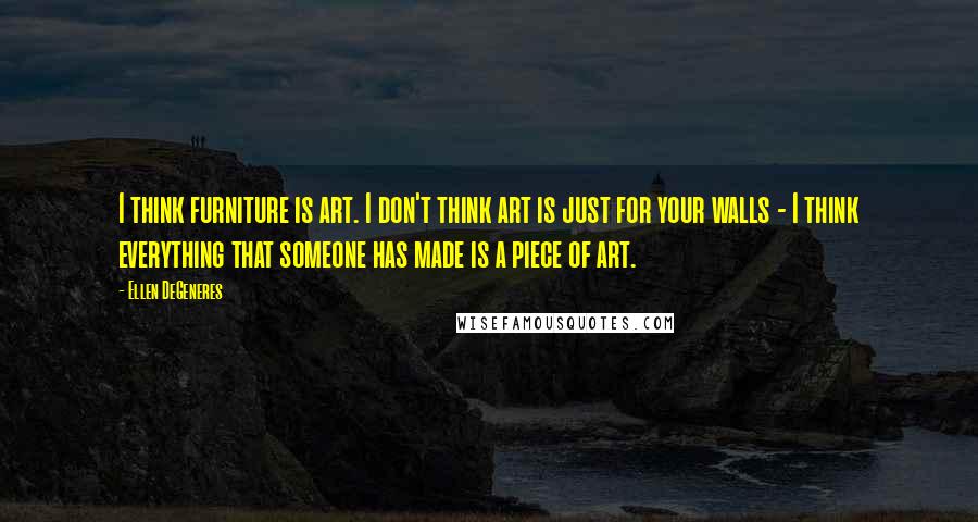 Ellen DeGeneres Quotes: I think furniture is art. I don't think art is just for your walls - I think everything that someone has made is a piece of art.