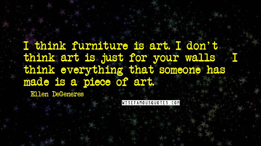 Ellen DeGeneres Quotes: I think furniture is art. I don't think art is just for your walls - I think everything that someone has made is a piece of art.