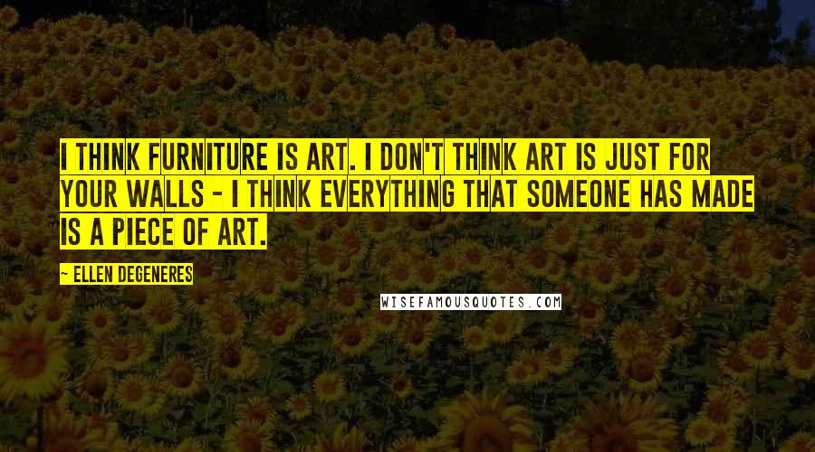 Ellen DeGeneres Quotes: I think furniture is art. I don't think art is just for your walls - I think everything that someone has made is a piece of art.