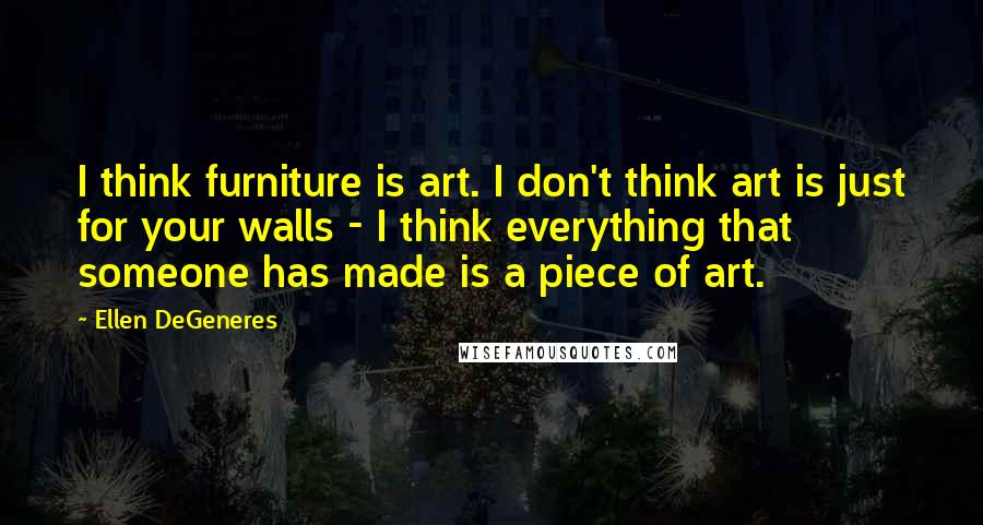 Ellen DeGeneres Quotes: I think furniture is art. I don't think art is just for your walls - I think everything that someone has made is a piece of art.