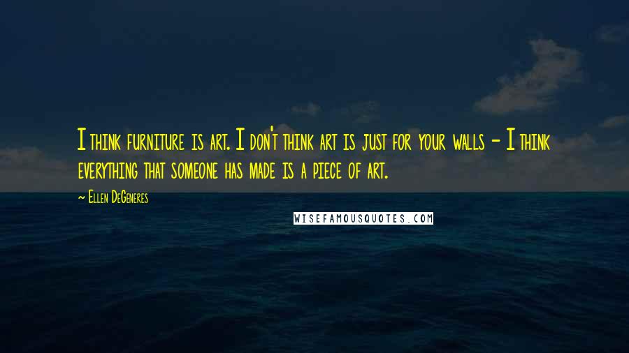 Ellen DeGeneres Quotes: I think furniture is art. I don't think art is just for your walls - I think everything that someone has made is a piece of art.