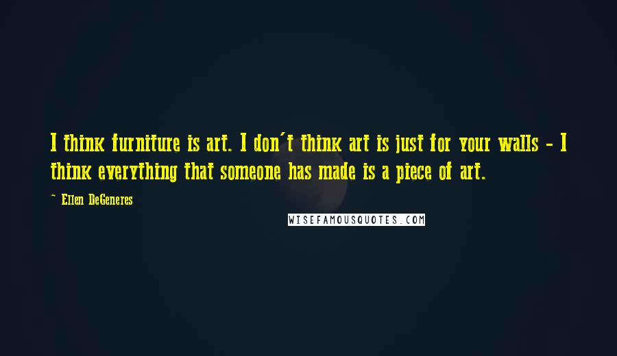 Ellen DeGeneres Quotes: I think furniture is art. I don't think art is just for your walls - I think everything that someone has made is a piece of art.