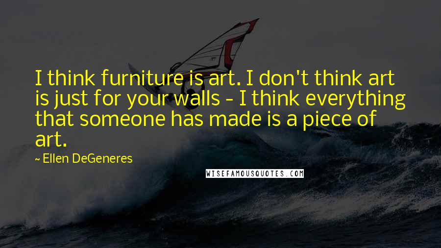 Ellen DeGeneres Quotes: I think furniture is art. I don't think art is just for your walls - I think everything that someone has made is a piece of art.