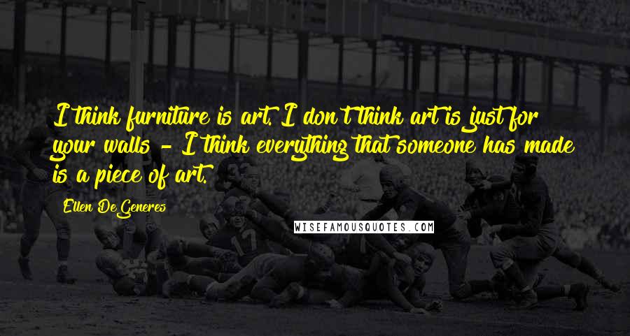 Ellen DeGeneres Quotes: I think furniture is art. I don't think art is just for your walls - I think everything that someone has made is a piece of art.