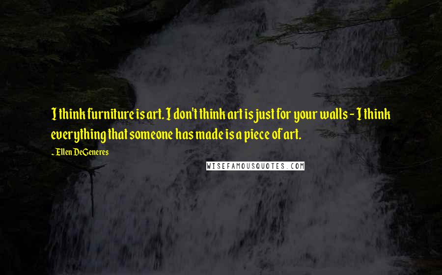 Ellen DeGeneres Quotes: I think furniture is art. I don't think art is just for your walls - I think everything that someone has made is a piece of art.