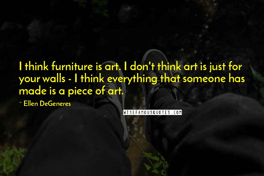 Ellen DeGeneres Quotes: I think furniture is art. I don't think art is just for your walls - I think everything that someone has made is a piece of art.