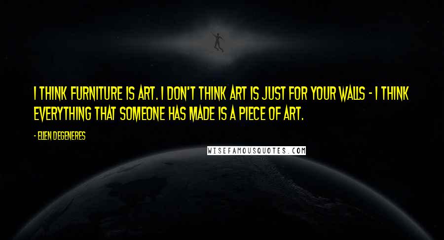 Ellen DeGeneres Quotes: I think furniture is art. I don't think art is just for your walls - I think everything that someone has made is a piece of art.