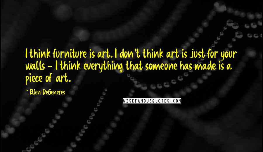 Ellen DeGeneres Quotes: I think furniture is art. I don't think art is just for your walls - I think everything that someone has made is a piece of art.