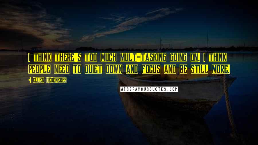 Ellen DeGeneres Quotes: I think there's too much mult-tasking going on. I think people need to quiet down and focus and be still more.