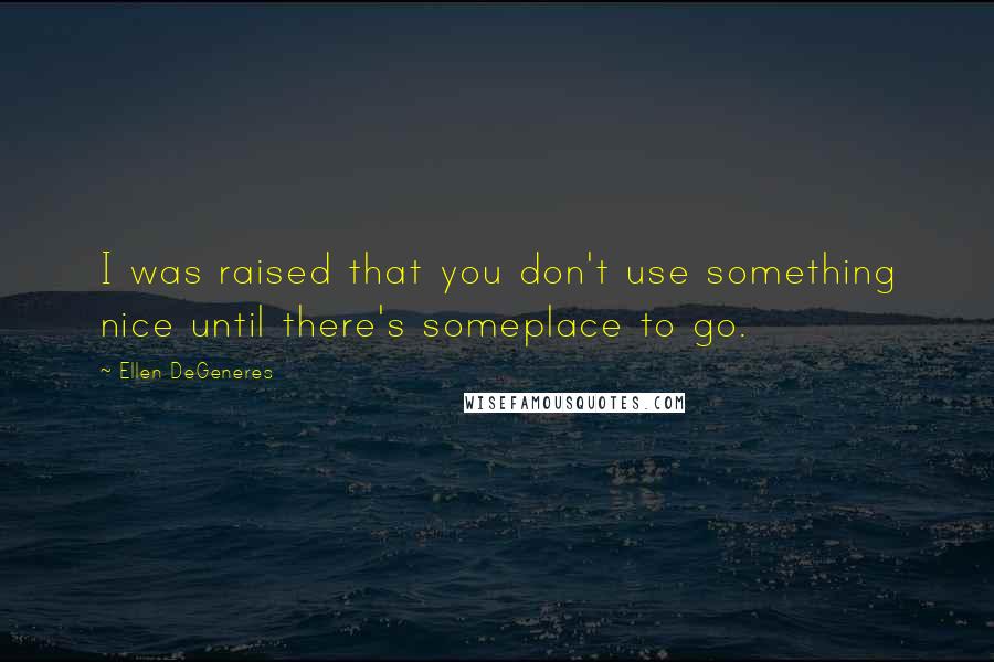 Ellen DeGeneres Quotes: I was raised that you don't use something nice until there's someplace to go.