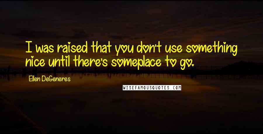 Ellen DeGeneres Quotes: I was raised that you don't use something nice until there's someplace to go.