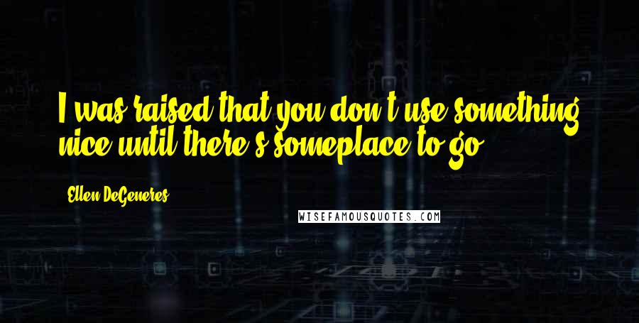 Ellen DeGeneres Quotes: I was raised that you don't use something nice until there's someplace to go.