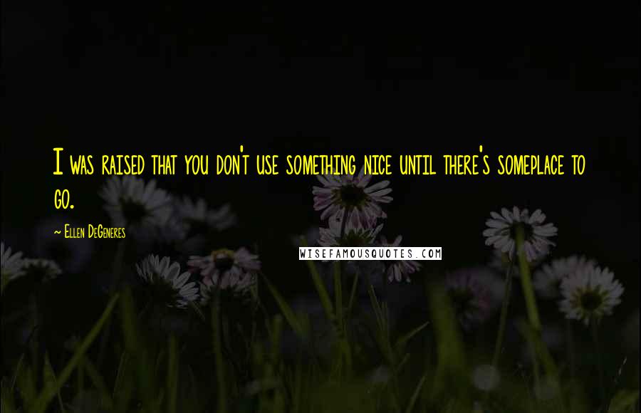 Ellen DeGeneres Quotes: I was raised that you don't use something nice until there's someplace to go.