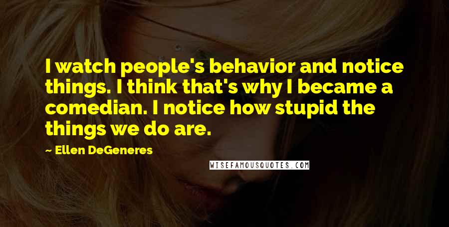 Ellen DeGeneres Quotes: I watch people's behavior and notice things. I think that's why I became a comedian. I notice how stupid the things we do are.