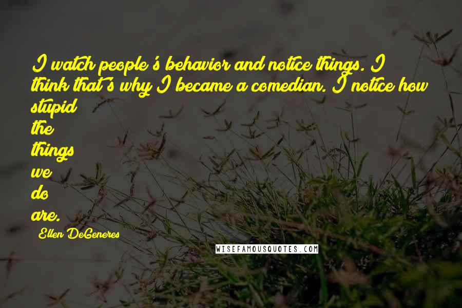 Ellen DeGeneres Quotes: I watch people's behavior and notice things. I think that's why I became a comedian. I notice how stupid the things we do are.