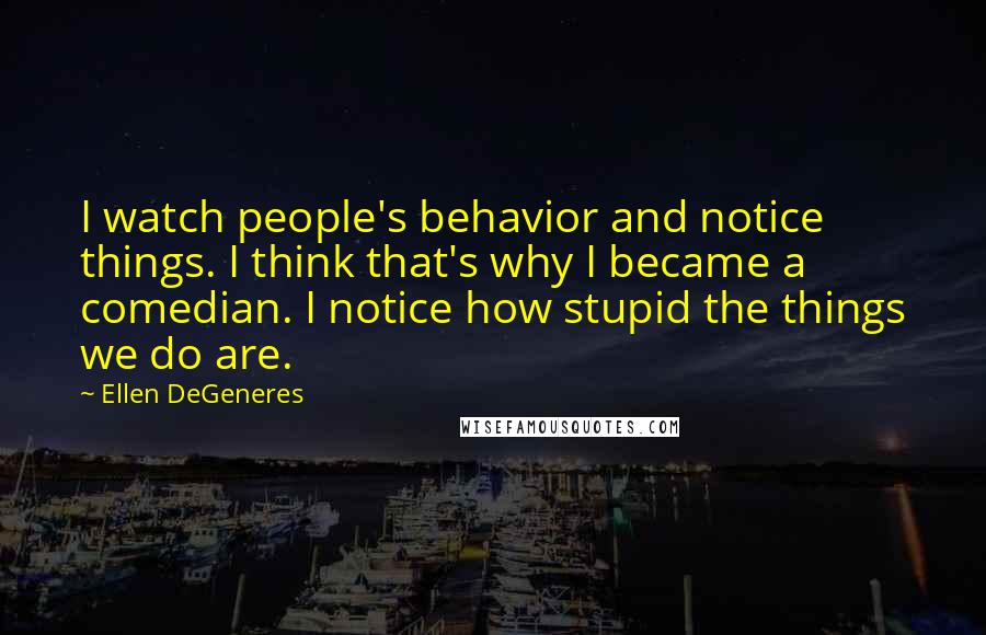 Ellen DeGeneres Quotes: I watch people's behavior and notice things. I think that's why I became a comedian. I notice how stupid the things we do are.