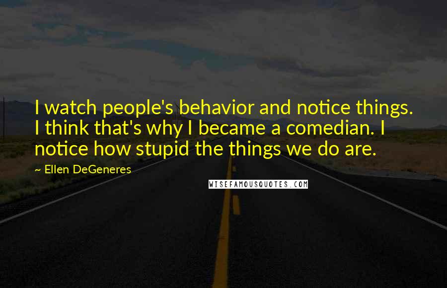 Ellen DeGeneres Quotes: I watch people's behavior and notice things. I think that's why I became a comedian. I notice how stupid the things we do are.