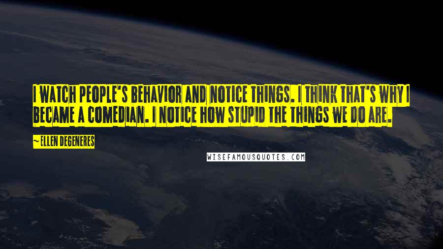 Ellen DeGeneres Quotes: I watch people's behavior and notice things. I think that's why I became a comedian. I notice how stupid the things we do are.