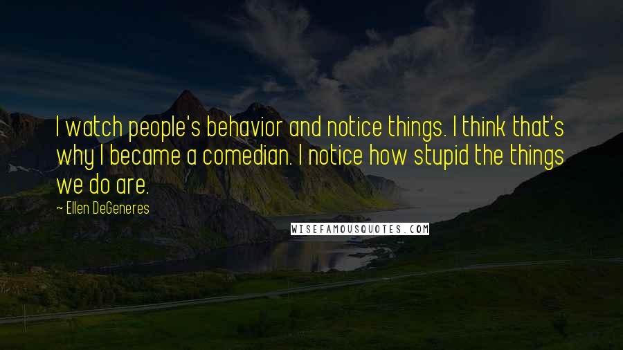 Ellen DeGeneres Quotes: I watch people's behavior and notice things. I think that's why I became a comedian. I notice how stupid the things we do are.