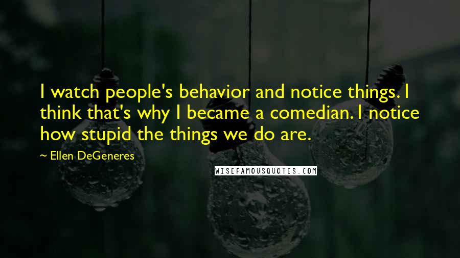 Ellen DeGeneres Quotes: I watch people's behavior and notice things. I think that's why I became a comedian. I notice how stupid the things we do are.