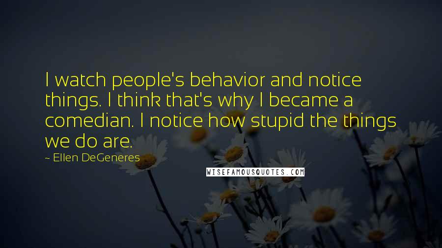 Ellen DeGeneres Quotes: I watch people's behavior and notice things. I think that's why I became a comedian. I notice how stupid the things we do are.