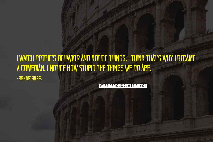 Ellen DeGeneres Quotes: I watch people's behavior and notice things. I think that's why I became a comedian. I notice how stupid the things we do are.