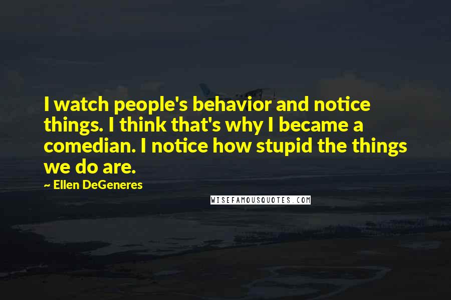 Ellen DeGeneres Quotes: I watch people's behavior and notice things. I think that's why I became a comedian. I notice how stupid the things we do are.