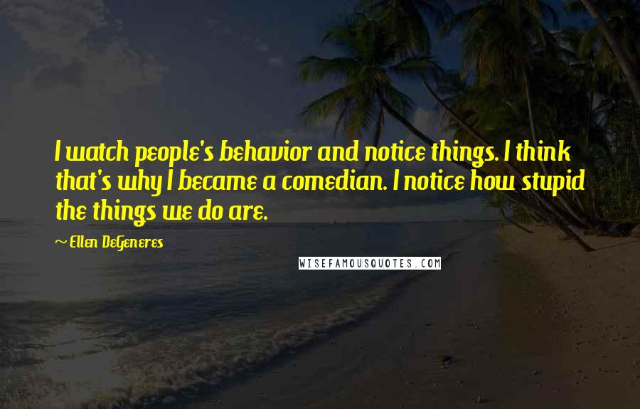 Ellen DeGeneres Quotes: I watch people's behavior and notice things. I think that's why I became a comedian. I notice how stupid the things we do are.