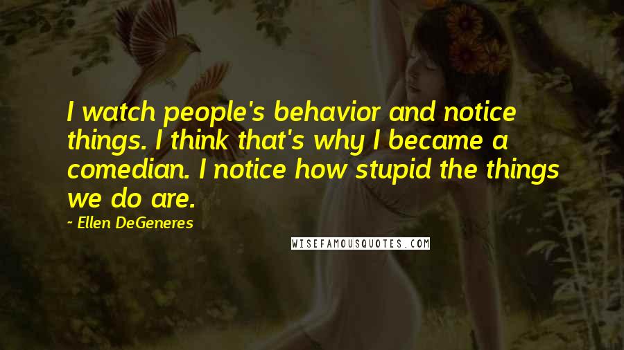 Ellen DeGeneres Quotes: I watch people's behavior and notice things. I think that's why I became a comedian. I notice how stupid the things we do are.