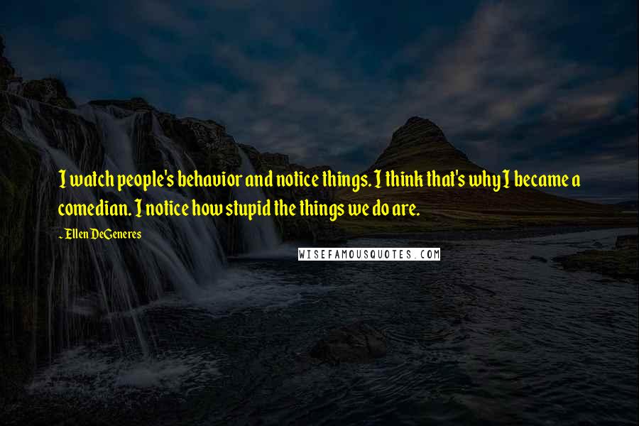 Ellen DeGeneres Quotes: I watch people's behavior and notice things. I think that's why I became a comedian. I notice how stupid the things we do are.