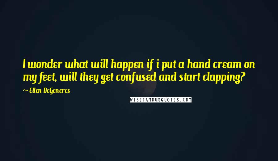 Ellen DeGeneres Quotes: I wonder what will happen if i put a hand cream on my feet, will they get confused and start clapping?