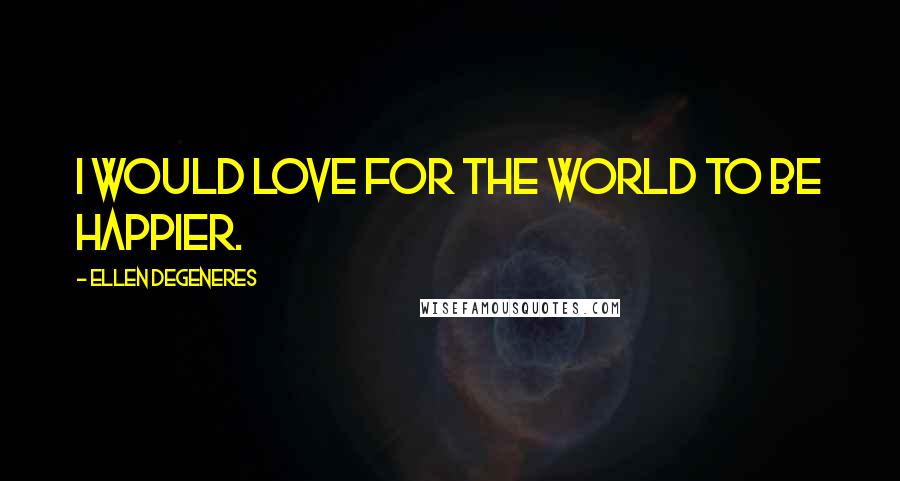 Ellen DeGeneres Quotes: I would love for the world to be happier.