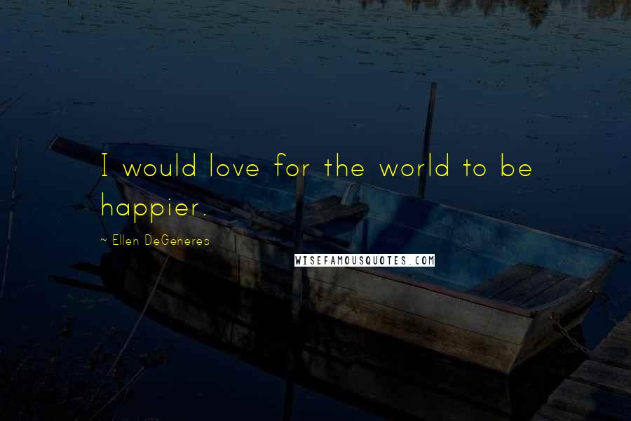 Ellen DeGeneres Quotes: I would love for the world to be happier.