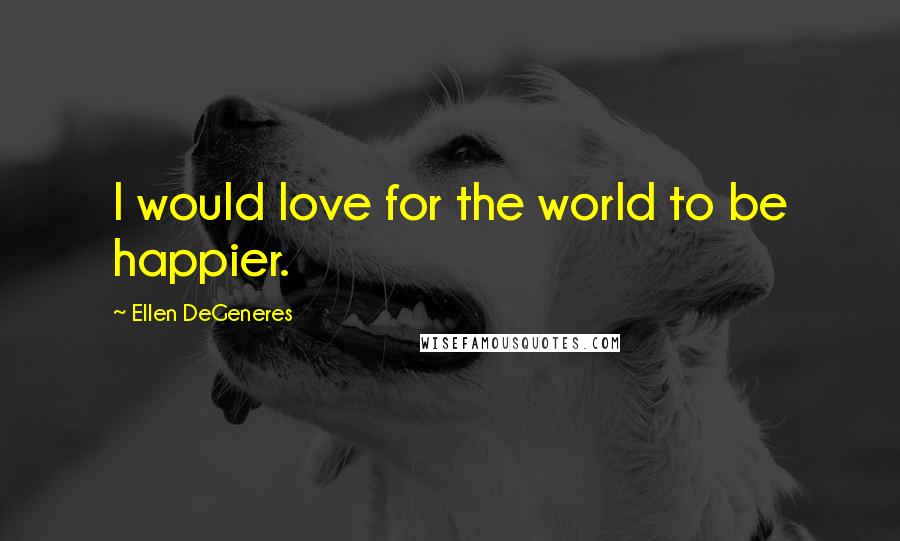 Ellen DeGeneres Quotes: I would love for the world to be happier.