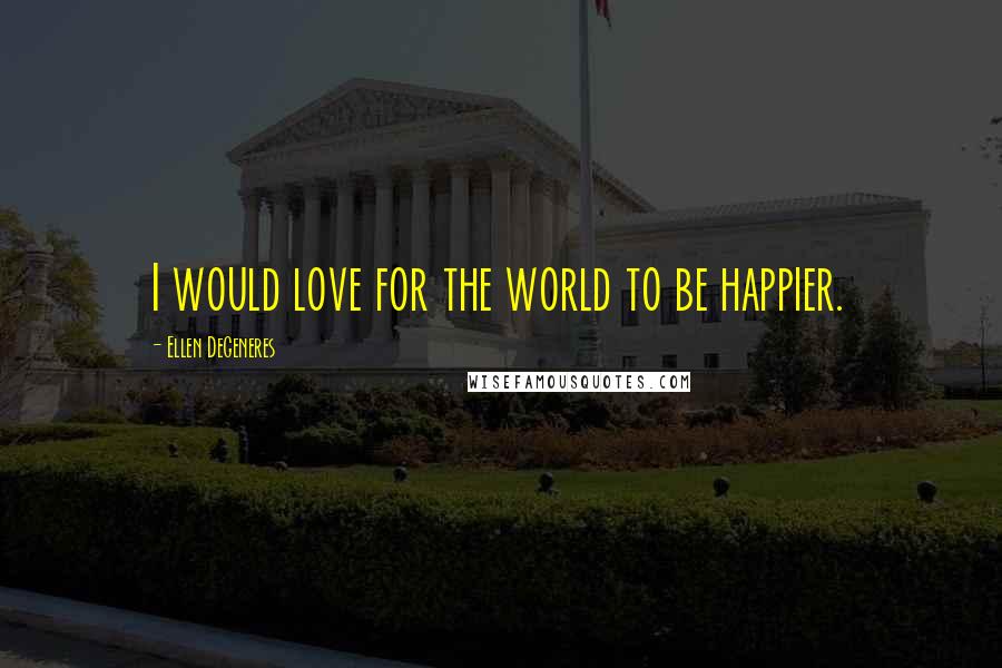 Ellen DeGeneres Quotes: I would love for the world to be happier.