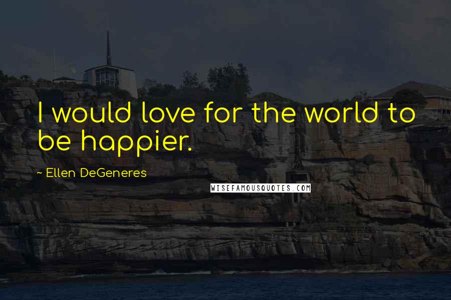 Ellen DeGeneres Quotes: I would love for the world to be happier.