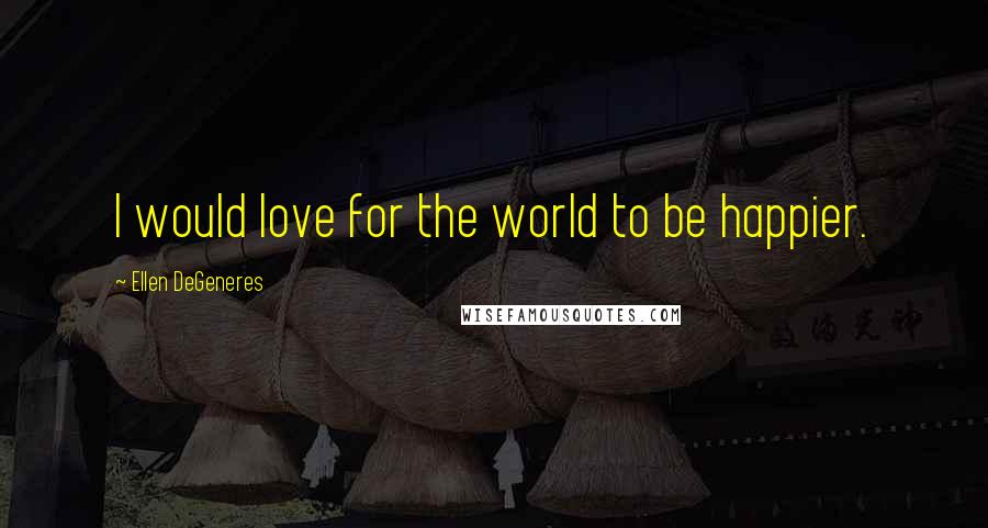 Ellen DeGeneres Quotes: I would love for the world to be happier.