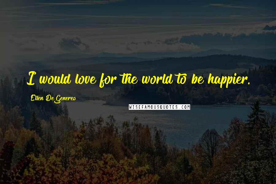 Ellen DeGeneres Quotes: I would love for the world to be happier.