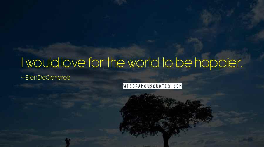 Ellen DeGeneres Quotes: I would love for the world to be happier.