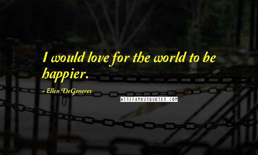 Ellen DeGeneres Quotes: I would love for the world to be happier.