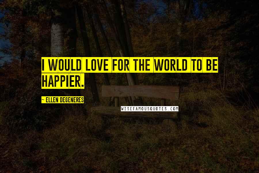 Ellen DeGeneres Quotes: I would love for the world to be happier.