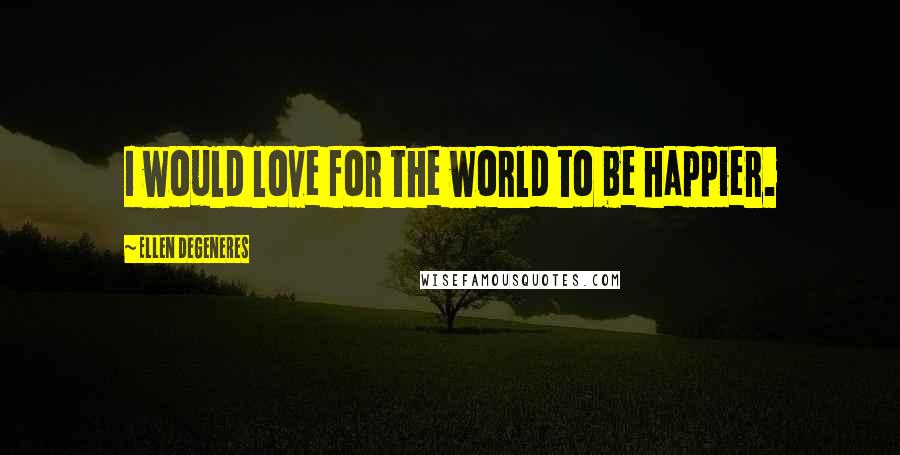 Ellen DeGeneres Quotes: I would love for the world to be happier.