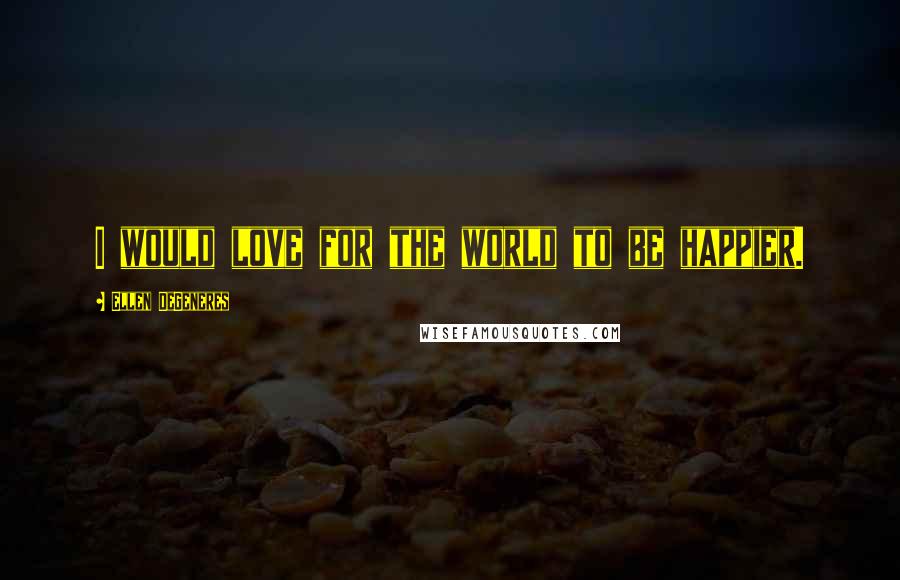 Ellen DeGeneres Quotes: I would love for the world to be happier.